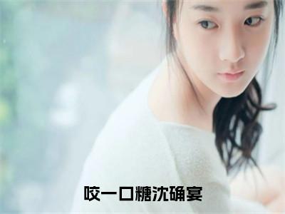 许棠沈确宴（咬一口糖沈确宴）小说好看吗-许棠沈确宴最后结局如何（咬一口糖沈确宴）小说无弹窗免费阅读