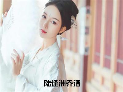 乔酒陆逢洲小说(陆逢洲乔酒)全文免费阅读_(陆逢洲乔酒)乔酒陆逢洲小说最新章节列表