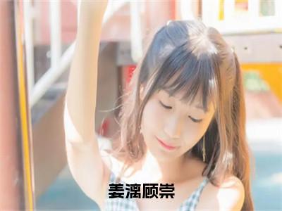 姜漓顾崇小说（姜漓顾崇）最新章节阅读-姜漓顾崇（姜漓顾崇）免费阅读无弹窗大结局