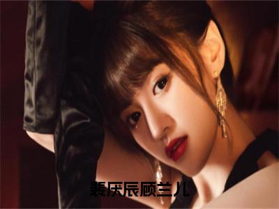 裴厌辰顾兰儿小说（顾兰儿裴厌辰）小说全文无删减版在线阅读_顾兰儿裴厌辰小说最新章节列表