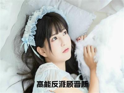 高能反派顾晋新全文免费完整版-小说高能反派顾晋新（顾晋新）已完结全集大结局