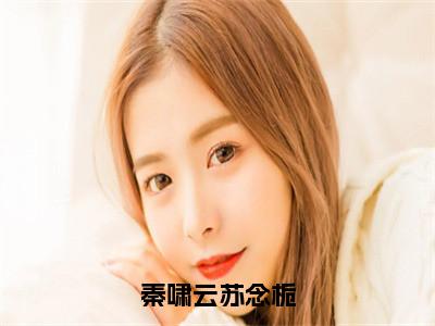 秦啸云苏念栀免费阅读全文免费阅读无弹窗大结局_ (秦啸云苏念栀小说免费阅读)秦啸云苏念栀最新章节阅读